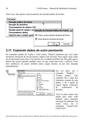 56 CAD/Formas – Manual do Modelador Estrutural
TQS Informática Ltda Rua dos Pinheiros 706 c/2 05422-001 São Paulo SP Tel (011) 3083-2722 Fax 3083-2798 www.qs.com.br
Neste caso, faça apenas o processamento da extração gráfica de formas:
3.17. Copiando dados de outro pavimento
Os comandos padrão de Copiar e Colar (menu "Editar") permitem que você copie
elementos estruturais de um pavimento e depois cole em outro. Para copiar vigas e lajes
de um pavimento para outro, você precisa ter o cuidado de definir um filtro para que os
pilares não sejam copiados também (uma vez que valem para todo o edifício). Você
deve lembrar-se de copiar também outras cargas lineares ou por área lançadas
separadamente.
Em vez disto, use o
comando "Modelo" -
"Copiar planta". Este
comando faz a cópia dos
elementos comuns de uma
planta, e dá a opção de
copiar alguns elementos
de acabamento de
desenho.
Você só pode copiar uma
planta para outra onde
nenhum outro elemento
estrutural foi definido. Em
outros casos, use os
comandos Copiar/Colar,
CtrlC/CtrlV".
 