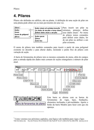 Pilares 57
TQS Informática Ltda Rua dos Pinheiros 706 c/2 05422-001 São Paulo SP Tel (011) 3083-2722 Fax 3083-2798 www.tqs.com.br
4. Pilares
Pilares são definidos no edifício, não na planta. A definição de uma seção de pilar em
uma planta pode afetar um ou mais pavimentos de uma vez.
Para inserir um pilar na
estrutura, primeiro defina
seus dados atuais7
. No menu
de pilares temos comandos
para definir estes dados, ler
de um pilar ou atribuir a um
pilar existente.
O menu de pilares tem também comandos para inserir a partir de uma poligonal
existente no desenho e para alterar dados, incluindo o ponto fixo de pilares com
variação de seção.
A barra de ferramentas de pilares tem os mesmos comandos do menu, além de campos
para a entrada rápida dos dados mais comuns de seções retangulares e número do pilar
atual.
Esta barra se alterna com as barras de
ferramentas de vigas, lajes, fundações,
elementos inclinados e pré-moldados. Aperte o
botão da barra Modelo para fazer com que ela
apareça.
7
Como veremos nos próximos capítulos, esta lógica vale também para vigas e lajes
 