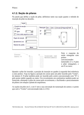Pilares 59
TQS Informática Ltda Rua dos Pinheiros 706 c/2 05422-001 São Paulo SP Tel (011) 3083-2722 Fax 3083-2798 www.tqs.com.br
4.1.2. Seção de pilares
Na janela que define a seção do pilar, definimos tanto sua seção quanto o método de
inserção do pilar no desenho.
Cursor
Canto 4
Revestimento
Inserção com
Note o esquema da
seção retangular com
pontos
convencionados
numerados (1 a 4 para
o pilar retangular), e
um X no meio.
Quando o pilar for inserido, a posição de inserção no quadro à esquerda fará referência
a estes pontos. Veja na figura a posição do cursor para um pilar inserido pelo "Canto",
de número 4. O pilar também pode ser inserido pelo centro convencionado com "X" e
pelo ponto médio seguido ao canto. Um revestimento em centímetros também pode ser
fornecido, afastando o pilar do cursor pelo revestimento, e facilitando o posicionamento
de pilares em relação à planta de arquitetura.
As seções de pilar em L e em U tem a sua convenção de numeração de cantos e o ponto
que será o "Centro" convencionado (não é o CG):
 