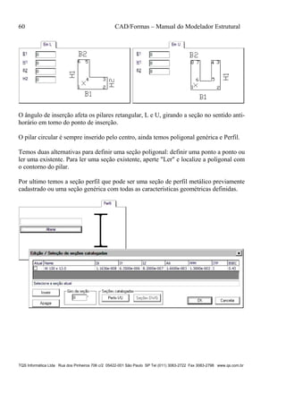 60 CAD/Formas – Manual do Modelador Estrutural
TQS Informática Ltda Rua dos Pinheiros 706 c/2 05422-001 São Paulo SP Tel (011) 3083-2722 Fax 3083-2798 www.qs.com.br
O ângulo de inserção afeta os pilares retangular, L e U, girando a seção no sentido anti-
horário em torno do ponto de inserção.
O pilar circular é sempre inserido pelo centro, ainda temos poligonal genérica e Perfil.
Temos duas alternativas para definir uma seção poligonal: definir uma ponto a ponto ou
ler uma existente. Para ler uma seção existente, aperte "Ler" e localize a poligonal com
o contorno do pilar.
Por ultimo temos a seção perfil que pode ser uma seção de perfil metálico previamente
cadastrado ou uma seção genérica com todas as características geométricas definidas.
 