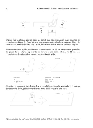 62 CAD/Formas – Manual do Modelador Estrutural
TQS Informática Ltda Rua dos Pinheiros 706 c/2 05422-001 São Paulo SP Tel (011) 3083-2722 Fax 3083-2798 www.qs.com.br
25
40
40
2.5O pilar fica localizado em um canto de parede não ortogonal, com faces externas de
comprimento 40 cm. As faces internas só podem ser determinadas através do cálculo de
intersecções. O revestimento é de 2.5 cm, resultando em um pilar de 20 cm de largura.
Para construirmos o pilar, definiremos o revestimento de 2.5 cm e traçaremos paralelas
às quatro faces externas apontando as paredes e um ponto interno, modificando o
comprimento de dois trechos conhecidos para 40 cm. Veja:
2
1
CURSOR
Comando : "Pilar, Inserir"
Pt 1 : <P> no PT1
Pt próximo : <B1> no PT2
O ponto PT1 apontou a face da parede e o PT2 o lado da paralela. Vamos fazer o mesmo
para as outras faces, primeiro mudando a ponta atual do cursor com <F>:
CURSOR
3
4
 