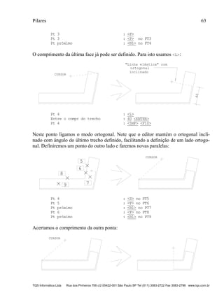 Pilares 63
TQS Informática Ltda Rua dos Pinheiros 706 c/2 05422-001 São Paulo SP Tel (011) 3083-2722 Fax 3083-2798 www.tqs.com.br
Pt 3 : <F>
Pt 3 : <P> no PT3
Pt próximo : <B1> no PT4
O comprimento da última face já pode ser definido. Para isto usamos <L>:
CURSOR
40
"Linha elástica" com
ortogonal
inclinado
Pt 4 : <L>
Entre o compr do trecho : 40 <ENTER>
Pt 4 : <SHF> <F10>
Neste ponto ligamos o modo ortogonal. Note que o editor mantém o ortogonal incli-
nado com ângulo do último trecho definido, facilitando a definição de um lado ortogo-
nal. Definiremos um ponto do outro lado e faremos novas paralelas:
5
6
CURSOR
7
8
9
Pt 4 : <S> no PT5
Pt 5 : <P> no PT6
Pt próximo : <B1> no PT7
Pt 6 : <P> no PT8
Pt próximo : <B1> no PT9
Acertamos o comprimento da outra ponta:
CURSOR
 