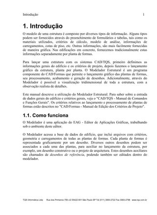 Introdução 1
TQS Informática Ltda Rua dos Pinheiros 706 c/2 05422-001 São Paulo SP Tel (011) 3083-2722 Fax 3083-2798 www.tqs.com.br
1. Introdução
O modelo de uma estrutura é composto por diversos tipos de informação. Alguns tipos
podem ser fornecidos através do preenchimento de formulários e tabelas, tais como os
materiais utilizados, critérios de cálculo, modelo de análise, informações de
carregamentos, cotas de piso, etc. Outras informações, são mais facilmente fornecidas
de maneira gráfica. Nas edificações em concreto, fornecemos tradicionalmente estas
informações separadamente por planta de formas.
Para lançar uma estrutura com os sistemas CAD/TQS, primeiro definimos as
informações gerais do edifício e os critérios de projeto, depois fazemos o lançamento
gráfico da estrutura, planta por planta. O Modelador Estrutural é um programa
componente do CAD/Formas que permite o lançamento gráfico das plantas de formas,
seu processamento, acabamento e geração de desenhos. Adicionalmente, através do
Modelador é possível a visualização tridimensional de toda a estrutura, com a
observação realista de detalhes.
Este manual descreve a utilização do Modelador Estrutural. Para saber sobre a entrada
de dados gerais do edifício e critérios gerais, veja o "CAD/TQS - Manual de Comandos
e Funções Gerais". Os critérios relativos ao lançamento e processamento de plantas de
formas estão descritos no "CAD/Formas - Manual de Edição dos Critérios de Projeto".
1.1. Como funciona
O Modelador é uma aplicação do EAG - Editor de Aplicações Gráficas, trabalhando
sob o ambiente deste editor.
O Modelador acessa a base de dados do edifício, que inclui arquivos com critérios,
geometria e carregamentos de todas as plantas de formas. Cada planta de formas é
representada graficamente por um desenho. Diversos outros desenhos podem ser
associados a cada uma das plantas, para auxiliar no lançamento da estrutura, por
exemplo, um desenho construtivo ou o projeto de arquitetura. Estes desenhos auxiliares
são chamados de desenhos de referência, podendo também ser editados dentro do
modelador.
 