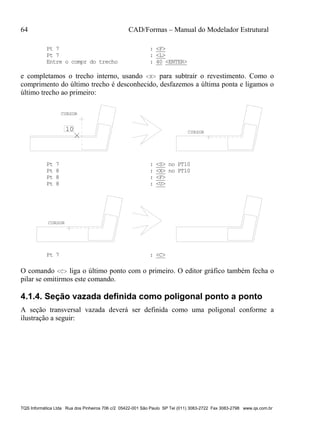 64 CAD/Formas – Manual do Modelador Estrutural
TQS Informática Ltda Rua dos Pinheiros 706 c/2 05422-001 São Paulo SP Tel (011) 3083-2722 Fax 3083-2798 www.qs.com.br
Pt 7 : <F>
Pt 7 : <L>
Entre o compr do trecho : 40 <ENTER>
e completamos o trecho interno, usando <X> para subtrair o revestimento. Como o
comprimento do último trecho é desconhecido, desfazemos a última ponta e ligamos o
último trecho ao primeiro:
CURSOR
CURSOR
10
Pt 7 : <S> no PT10
Pt 8 : <X> no PT10
Pt 8 : <F>
Pt 8 : <U>
CURSOR
Pt 7 : <C>
O comando <C> liga o último ponto com o primeiro. O editor gráfico também fecha o
pilar se omitirmos este comando.
4.1.4. Seção vazada definida como poligonal ponto a ponto
A seção transversal vazada deverá ser definida como uma poligonal conforme a
ilustração a seguir:
 