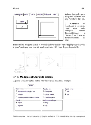 Pilares 65
TQS Informática Ltda Rua dos Pinheiros 706 c/2 05422-001 São Paulo SP Tel (011) 3083-2722 Fax 3083-2798 www.tqs.com.br
Veja na ilustração que a
poligonal definida tem
uma “abertura” de 1 cm.
O CAD/Pilar irá
reconhecer a poligonal
como uma seção
retangular vazada,
desconsiderando a
“abertura” de 1 cm, no
dimensionamento do
pilar.
Para definir a poligonal utilize os recursos demonstados no item “Seção poligonal ponto
a ponto”, note que para concluir a poligonal tecle <C>, logo depois do ponto 10.
Cursor
1Pto.inicial
2
34
5 6
7 8
9
10
1cm
4.1.5. Modelo estrutural de pilares
A janela "Modelo" define onde o pilar nasce e seu modelo de esforços:
 