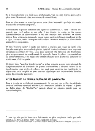 66 CAD/Formas – Manual do Modelador Estrutural
TQS Informática Ltda Rua dos Pinheiros 706 c/2 05422-001 São Paulo SP Tel (011) 3083-2722 Fax 3083-2798 www.qs.com.br
Só é possível definir se o pilar nasce em fundação, viga ou outro pilar no piso onde o
pilar nasce. Nos demais pisos, este campo fica desabilitado.
Para um pilar nascer em uma viga ou em outro pilar é necessário que haja intersecção
física destes elementos em planta8
.
Normalmente os pilares trabalham em regime de compressão. O item "Trabalha em"
permite que você defina se um pilar é um tirante, ou ainda, se faz apenas
compatibilização de deslocamentos e não tem esforços bem definidos. O sistema
precisa desta informação para poder lançar cargas nas transições em modelos de grelha
e vigas contínuas, assim como para emitir avisos, caso uma transição ou pilar trabalhe
com esforços inesperados.
O item "Suporta vento" é ligado por padrão, e implica que forças de vento serão
lançadas neste pilar no modelo de pórtico espacial, proporcionalmente à sua largura de
influência na direção do vento. Você pode desativar este item para um determinado
pilar, se quiser construir modelos onde há separação formal de pilares contraventados e
de contraventamento. Será necessário também articular estes pilares nas condições de
contorno do pórtico espacial.
O último item, "Verificar interferências" se aplica somente a casos especiais onde há
congestionamento de elementos em planta. Normalmente o sistema verifica se há
interferências entre seções de pilares, mas você pode desativar esta verificação em
algum caso onde um pilar se apoia em uma viga larga e sua seção também interfere
com a de outro pilar que morre.
4.1.6. Modelo de pilares na Grelha do pavimento
Para a geração de modelos de processamento de um piso por grelha, são definidos
critérios conforme o manual "Grelha-TQS – Manual de Critérios de Projeto". A janela
de dados atuais de "Grelha/Pav" permite alterar os critérios padrão para um
determinado pilar:
8
Uma viga não precisa interceptar fisicamente um pilar em planta, desde que tenha
uma ligação forçada com o pilar - veja no capítulo de vigas.
 