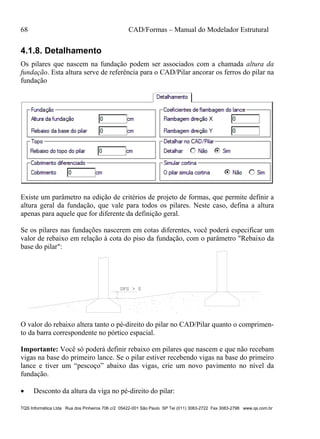 68 CAD/Formas – Manual do Modelador Estrutural
TQS Informática Ltda Rua dos Pinheiros 706 c/2 05422-001 São Paulo SP Tel (011) 3083-2722 Fax 3083-2798 www.qs.com.br
4.1.8. Detalhamento
Os pilares que nascem na fundação podem ser associados com a chamada altura da
fundação. Esta altura serve de referência para o CAD/Pilar ancorar os ferros do pilar na
fundação
Existe um parâmetro na edição de critérios de projeto de formas, que permite definir a
altura geral da fundação, que vale para todos os pilares. Neste caso, defina a altura
apenas para aquele que for diferente da definição geral.
Se os pilares nas fundações nascerem em cotas diferentes, você poderá especificar um
valor de rebaixo em relação à cota do piso da fundação, com o parâmetro "Rebaixo da
base do pilar":
DFS > 0
O valor do rebaixo altera tanto o pé-direito do pilar no CAD/Pilar quanto o comprimen-
to da barra correspondente no pórtico espacial.
Importante: Você só poderá definir rebaixo em pilares que nascem e que não recebam
vigas na base do primeiro lance. Se o pilar estiver recebendo vigas na base do primeiro
lance e tiver um “pescoço” abaixo das vigas, crie um novo pavimento no nível da
fundação.
 Desconto da altura da viga no pé-direito do pilar:
 