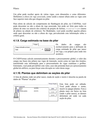 Pilares 69
TQS Informática Ltda Rua dos Pinheiros 706 c/2 05422-001 São Paulo SP Tel (011) 3083-2722 Fax 3083-2798 www.tqs.com.br
Um pilar pode receber apoio de várias vigas, com dimensões e cotas diferentes.
Definimos a altura da viga associada, como sendo a menor altura entre as vigas com
face superior mais alta que chegam no pilar.
Para efeito de cálculo do comprimento de flambagem do pilar, no CAD/Pilar, você
pode descontar ou não a altura da viga associada. Isto pode ser feito para todos os
pilares de uma vez através dos critérios de projeto de formas, PILHVG e PILGRH (menu
de pilares na edição de critérios). No Modelador, você pode escolher aqueles pilares
onde quer descontar ou não a altura da viga, prevalecendo esta informação sobre o
critério geral.
4.1.9. Carga estimada na base do pilar
Os dados de cargas são
exclusivamente para a definição de
carga estimada de pilar que nasce
em viga, e no próprio piso onde isto
acontece.
O CAD/Formas calcula automaticamente durante o processamento global, o valor das
cargas nas bases dos pilares nas vigas de transição, assim como no topo dos tirantes,
transferindo esta informação para o processamento de vigas contínuas e grelhas.
Entretanto, você pode pré-definir este valor, caso não pretenda fazer já o processamento
global do edifício, ou para forçar uma elevação no valor desta carga.
4.1.10. Plantas que delimitam as seções do pilar
A lista de plantas onde um pilar nasce, muda de seção e morre é descrita na janela de
dados de "Plantas" do pilar:
Esta lista pode ser editada.
Você pode alterar o nome,
inserir ou apagar plantas. Fora a
planta mais em baixo na lista
(onde o pilar nasce), as demais
delimitam até onde vai cada
seção do pilar.
 