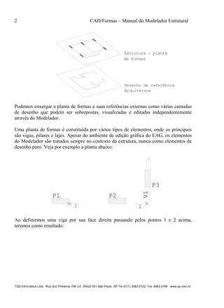 2 CAD/Formas – Manual do Modelador Estrutural
TQS Informática Ltda Rua dos Pinheiros 706 c/2 05422-001 São Paulo SP Tel (011) 3083-2722 Fax 3083-2798 www.qs.com.br
Estrutura - planta
de formas
Arquitetura
Desenho de referência
Podemos enxergar a planta de formas e suas referências externas como várias camadas
de desenho que podem ser sobrepostas, visualizadas e editadas independentemente
através do Modelador.
Uma planta de formas é constituída por vários tipos de elementos, onde os principais
são vigas, pilares e lajes. Apesar do ambiente de edição gráfica do EAG, os elementos
do Modelador são tratados sempre no contexto da estrutura, nunca como elementos de
desenho puro. Veja por exemplo a planta abaixo:
1 2
P1 P2
P3
V1
Ao definirmos uma viga por sua face direita passando pelos pontos 1 e 2 acima,
teremos como resultado:
 