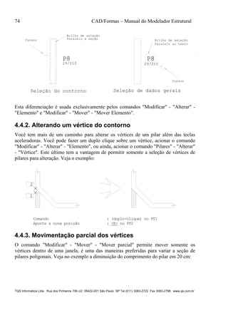 74 CAD/Formas – Manual do Modelador Estrutural
TQS Informática Ltda Rua dos Pinheiros 706 c/2 05422-001 São Paulo SP Tel (011) 3083-2722 Fax 3083-2798 www.qs.com.br
P8
29/210
P8
29/210
Seleção do contorno Seleção de dados gerais
Cursor
Cursor
Brilho de seleção
Paralelo à seção Brilho de seleção
Paralelo ao texto
Esta diferenciação é usada exclusivamente pelos comandos "Modificar" - "Alterar" -
"Elemento" e "Modificar" - "Mover" - "Mover Elemento".
4.4.2. Alterando um vértice do contorno
Você tem mais de um caminho para alterar os vértices de um pilar além das teclas
aceleradoras. Você pode fazer um duplo clique sobre um vértice, acionar o comando
"Modificar" - "Alterar" - "Elemento", ou ainda, acionar o comando "Pilares" - "Alterar"
- "Vértice". Este último tem a vantagem de permitir somente a seleção de vértices de
pilares para alteração. Veja o exemplo:
1
2
Comando : (duplo-clique) no PT1
Aponte a nova posição : <E> no PT2
4.4.3. Movimentação parcial dos vértices
O comando "Modificar" - "Mover" - "Mover parcial" permite mover somente os
vértices dentro de uma janela, é uma das maneiras preferidas para variar a seção de
pilares poligonais. Veja no exemplo a diminuição do comprimento do pilar em 20 cm:
 