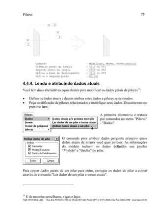 Pilares 75
TQS Informática Ltda Rua dos Pinheiros 706 c/2 05422-001 São Paulo SP Tel (011) 3083-2722 Fax 3083-2798 www.tqs.com.br
1
2
3
Comando : Modificar, Mover, Mover parcial
Primeiro ponto da janela : <B1> no PT1
Segundo ponto da janela : <B1> no PT2
Defina a base de deslocamento : <B1> no PT3
Defina o segundo ponto : @0,-20
4.4.4. Lendo e atribuindo dados atuais
Você tem duas alternativas equivalentes para modificar os dados gerais de pilares11
:
 Defina os dados atuais e depois atribua estes dados a pilares selecionados.
 Peça modificação de pilares selecionados e modifique seus dados. Discutiremos no
próximo item
A primeira alternativa é tratada
por comandos no menu "Pilares"
- "Dados".
O comando para atribuir dados pergunta primeiro quais
dados atuais de pilares você quer atribuir. As informações
do modelo incluem os dados definidos nas janelas
"Modelo" e "Grelha" do pilar.
Para copiar dados gerais de um pilar para outro, carregue os dados do pilar a copiar
através do comando "Ler dados de um pilar e tornar atuais".
11
E de maneira semelhante, vigas e lajes.
 