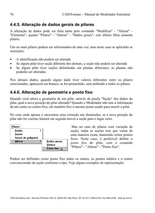 76 CAD/Formas – Manual do Modelador Estrutural
TQS Informática Ltda Rua dos Pinheiros 706 c/2 05422-001 São Paulo SP Tel (011) 3083-2722 Fax 3083-2798 www.qs.com.br
4.4.5. Alteração de dados gerais de pilares
A alteração de dados pode ser feita tanto pelo comando "Modificar" - "Alterar" -
"Elemento", quanto "Pilares" - "Alterar" - "Dados gerais", este último filtra somente
pilares.
Um ou mais pilares podem ser selecionados de uma vez, mas neste caso se aplicarão as
restrições:
 A identificação não poderá ser alterada
 Se algum pilar tiver seção diferente dos demais, a seção não poderá ser alterada
 Se algum pilar tiver seções delimitadas em plantas diferentes, as plantas não
poderão ser alteradas.
Nos demais dados, quando algum dado tiver valores diferentes entre os pilares
selecionados, aparecerá em branco; se for preenchido, será atribuído a todos os pilares.
4.4.6. Alteração de geometria e ponto fixo
Quando você altera a geometria de um pilar, através da janela "Seção" dos dados do
pilar, qual a nova posição do pilar alterado? Quando o Modelador não tem a informação
de um canto ou centro fixo, ele mantém fixo o mesmo ponto usado para inserir o pilar.
No caso onde apenas é necessária uma correção nas dimensões, se a nova posição do
pilar não for correta, bastará em seguida mover a seção para o lugar certo.
Mas no caso de pilares com variação de
seção, todas as seções tem que variar de
uma maneira exata, mantendo certos pontos
fixos. Neste caso, é preferível definir o
ponto fixo do pilar, com o comando
"Pilares" - "Alterar" - "Ponto fixo".
Podem ser definidos como ponto fixo todos os cantos, os pontos médios e o centro
convencionado da seção conforme o tipo. Veja alguns exemplos de representação:
 