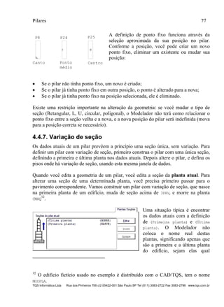 Pilares 77
TQS Informática Ltda Rua dos Pinheiros 706 c/2 05422-001 São Paulo SP Tel (011) 3083-2722 Fax 3083-2798 www.tqs.com.br
P8 P24 P25
Canto CentroPonto
médio
A definição de ponto fixo funciona através da
seleção aproximada da sua posição no pilar.
Conforme a posição, você pode criar um novo
ponto fixo, eliminar um existente ou mudar sua
posição:
 Se o pilar não tinha ponto fixo, um novo é criado;
 Se o pilar já tinha ponto fixo em outra posição, o ponto é alterado para a nova;
 Se o pilar já tinha ponto fixo na posição selecionada, ele é eliminado.
Existe uma restrição importante na alteração da geometria: se você mudar o tipo de
seção (Retangular, L, U, circular, poligonal), o Modelador não terá como relacionar o
ponto fixo entre a seção velha e a nova, e a nova posição do pilar será indefinida (mova
para a posição correta se necessário).
4.4.7. Variação de seção
Os dados atuais de um pilar prevêem a princípio uma seção única, sem variação. Para
definir um pilar com variação de seção, primeiro construa o pilar com uma única seção,
definindo a primeira e última planta nos dados atuais. Depois altere o pilar, e defina os
pisos onde há variação de seção, usando esta mesma janela de dados.
Quando você edita a geometria de um pilar, você edita a seção da planta atual. Para
alterar uma seção de uma determinada planta, você precisa primeiro passar para o
pavimento correspondente. Vamos construir um pilar com variação de seção, que nasce
na primeira planta de um edifício, muda de seção acima de 3PAV, e morre na planta
CMAQ
12
.
Uma situação típica é encontrar
os dados atuais com a definição
de (Primeira planta) e (Última
planta). O Modelador não
coloca o nome real destas
plantas, significando apenas que
são a primeira e a última planta
do edifício, sejam elas qual
12
O edifício fictício usado no exemplo é distribuído com o CAD/TQS, tem o nome
MODPLA.
 