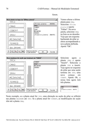 78 CAD/Formas – Manual do Modelador Estrutural
TQS Informática Ltda Rua dos Pinheiros 706 c/2 05422-001 São Paulo SP Tel (011) 3083-2722 Fax 3083-2798 www.qs.com.br
forem.
Vamos alterar a última
planta para CMAQ.
Selecione (Última
planta) e aperte
"Editar". Na nova
janela, selecione CMAQ
na lista ou no desenho.
Veja que um esquema
hachurado do pilar se
altera acompanhando a
nova planta definida.
Aperte "Ok".
Selecione agora a
planta CMAQ e aperte
"Inserir". Selecione a
planta 3PAV a inserir.
Veja agora no esquema
do pilar que uma seção
termina em 3PAV, uma
nova começa em
COBERT. Aperte Ok, e
nossa lista agora terá
três plantas.
Neste exemplo, se a planta atual for 3PAV, uma alteração na seção do pilar se refletirá
nas plantas BALDRAME até 3PAV. Se a planta atual for CORBERT, as modificações de seção
irão até a planta CMAQ.
 