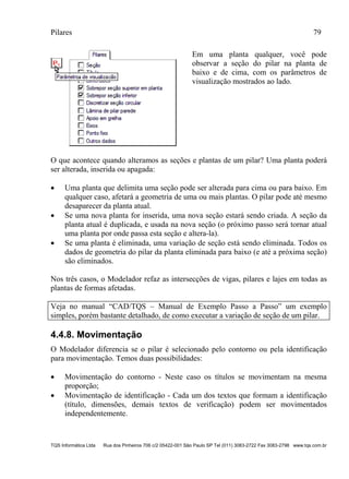 Pilares 79
TQS Informática Ltda Rua dos Pinheiros 706 c/2 05422-001 São Paulo SP Tel (011) 3083-2722 Fax 3083-2798 www.tqs.com.br
Em uma planta qualquer, você pode
observar a seção do pilar na planta de
baixo e de cima, com os parâmetros de
visualização mostrados ao lado.
O que acontece quando alteramos as seções e plantas de um pilar? Uma planta poderá
ser alterada, inserida ou apagada:
 Uma planta que delimita uma seção pode ser alterada para cima ou para baixo. Em
qualquer caso, afetará a geometria de uma ou mais plantas. O pilar pode até mesmo
desaparecer da planta atual.
 Se uma nova planta for inserida, uma nova seção estará sendo criada. A seção da
planta atual é duplicada, e usada na nova seção (o próximo passo será tornar atual
uma planta por onde passa esta seção e altera-la).
 Se uma planta é eliminada, uma variação de seção está sendo eliminada. Todos os
dados de geometria do pilar da planta eliminada para baixo (e até a próxima seção)
são eliminados.
Nos três casos, o Modelador refaz as intersecções de vigas, pilares e lajes em todas as
plantas de formas afetadas.
Veja no manual “CAD/TQS – Manual de Exemplo Passo a Passo” um exemplo
simples, porém bastante detalhado, de como executar a variação de seção de um pilar.
4.4.8. Movimentação
O Modelador diferencia se o pilar é selecionado pelo contorno ou pela identificação
para movimentação. Temos duas possibilidades:
 Movimentação do contorno - Neste caso os títulos se movimentam na mesma
proporção;
 Movimentação de identificação - Cada um dos textos que formam a identificação
(título, dimensões, demais textos de verificação) podem ser movimentados
independentemente.
 