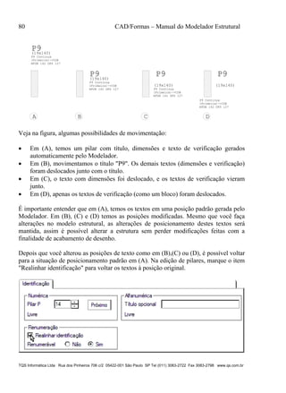 80 CAD/Formas – Manual do Modelador Estrutural
TQS Informática Ltda Rua dos Pinheiros 706 c/2 05422-001 São Paulo SP Tel (011) 3083-2722 Fax 3083-2798 www.qs.com.br
P9(19x140)
P9 Continua
(Primeira)->COB
HFUN 142 DFS 127
P9(19x140)
P9 Continua
(Primeira)->COB
HFUN 142 DFS 127
P9
(19x140)
P9 Continua
(Primeira)->COB
HFUN 142 DFS 127
P9
(19x140)
P9 Continua
(Primeira)->COB
HFUN 142 DFS 127
A B C D
Veja na figura, algumas possibilidades de movimentação:
 Em (A), temos um pilar com título, dimensões e texto de verificação gerados
automaticamente pelo Modelador.
 Em (B), movimentamos o título "P9". Os demais textos (dimensões e verificação)
foram deslocados junto com o título.
 Em (C), o texto com dimensões foi deslocado, e os textos de verificação vieram
junto.
 Em (D), apenas os textos de verificação (como um bloco) foram deslocados.
É importante entender que em (A), temos os textos em uma posição padrão gerada pelo
Modelador. Em (B), (C) e (D) temos as posições modificadas. Mesmo que você faça
alterações no modelo estrutural, as alterações de posicionamento destes textos será
mantida, assim é possível alterar a estrutura sem perder modificações feitas com a
finalidade de acabamento de desenho.
Depois que você alterou as posições de texto como em (B),(C) ou (D), é possível voltar
para a situação de posicionamento padrão em (A). Na edição de pilares, marque o item
"Realinhar identificação" para voltar os textos à posição original.
 