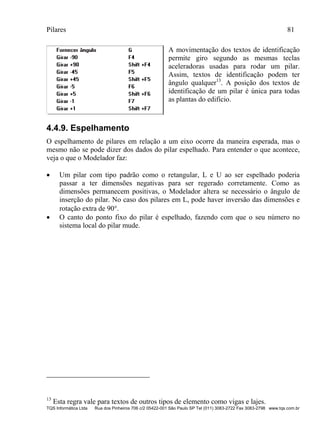 Pilares 81
TQS Informática Ltda Rua dos Pinheiros 706 c/2 05422-001 São Paulo SP Tel (011) 3083-2722 Fax 3083-2798 www.tqs.com.br
A movimentação dos textos de identificação
permite giro segundo as mesmas teclas
aceleradoras usadas para rodar um pilar.
Assim, textos de identificação podem ter
ângulo qualquer13
. A posição dos textos de
identificação de um pilar é única para todas
as plantas do edifício.
4.4.9. Espelhamento
O espelhamento de pilares em relação a um eixo ocorre da maneira esperada, mas o
mesmo não se pode dizer dos dados do pilar espelhado. Para entender o que acontece,
veja o que o Modelador faz:
 Um pilar com tipo padrão como o retangular, L e U ao ser espelhado poderia
passar a ter dimensões negativas para ser regerado corretamente. Como as
dimensões permanecem positivas, o Modelador altera se necessário o ângulo de
inserção do pilar. No caso dos pilares em L, pode haver inversão das dimensões e
rotação extra de 90.
 O canto do ponto fixo do pilar é espelhado, fazendo com que o seu número no
sistema local do pilar mude.
13
Esta regra vale para textos de outros tipos de elemento como vigas e lajes.
 