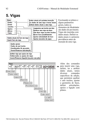 82 CAD/Formas – Manual do Modelador Estrutural
TQS Informática Ltda Rua dos Pinheiros 706 c/2 05422-001 São Paulo SP Tel (011) 3083-2722 Fax 3083-2798 www.qs.com.br
5. Vigas
Excetuando-se pilares e
alguns parâmetros
gerais, todos os
elementos do Modelador
são dados do pavimento.
Vigas são inseridas com
dados atuais. Definir os
dados atuais é a primeira
providência antes da
inserção de uma viga.
Além dos comandos
para inserir uma viga,
definir, ler e atribuir
dados atuais, temos
diversos comandos
específicos de edição,
que permitem quebrar
e unir trechos, ajustar
a geometria de faces,
definir articulações,
apoios e ligação com
pilares.
 