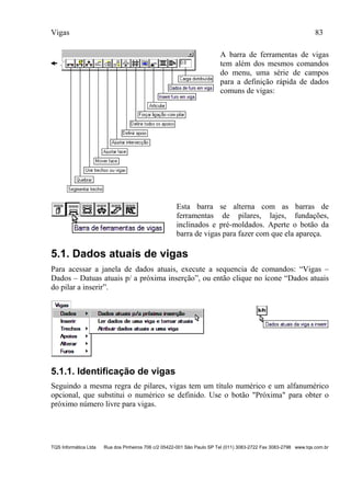 Vigas 83
TQS Informática Ltda Rua dos Pinheiros 706 c/2 05422-001 São Paulo SP Tel (011) 3083-2722 Fax 3083-2798 www.tqs.com.br
A barra de ferramentas de vigas
tem além dos mesmos comandos
do menu, uma série de campos
para a definição rápida de dados
comuns de vigas:
Esta barra se alterna com as barras de
ferramentas de pilares, lajes, fundações,
inclinados e pré-moldados. Aperte o botão da
barra de vigas para fazer com que ela apareça.
5.1. Dados atuais de vigas
Para acessar a janela de dados atuais, execute a sequencia de comandos: “Vigas –
Dados – Datuas atuais p/ a próxima inserção”, ou então clique no ícone “Dados atuais
do pilar a inserir”.
5.1.1. Identificação de vigas
Seguindo a mesma regra de pilares, vigas tem um título numérico e um alfanumérico
opcional, que substitui o numérico se definido. Use o botão "Próxima" para obter o
próximo número livre para vigas.
 