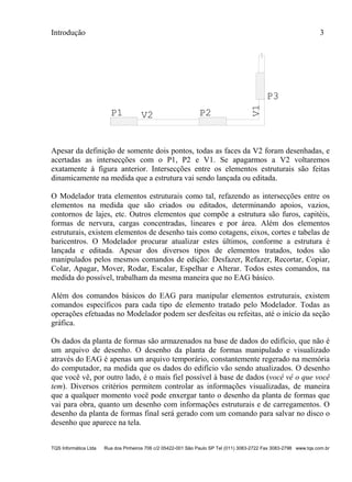 Introdução 3
TQS Informática Ltda Rua dos Pinheiros 706 c/2 05422-001 São Paulo SP Tel (011) 3083-2722 Fax 3083-2798 www.tqs.com.br
P1 P2
V1
P3
V2
Apesar da definição de somente dois pontos, todas as faces da V2 foram desenhadas, e
acertadas as intersecções com o P1, P2 e V1. Se apagarmos a V2 voltaremos
exatamente à figura anterior. Intersecções entre os elementos estruturais são feitas
dinamicamente na medida que a estrutura vai sendo lançada ou editada.
O Modelador trata elementos estruturais como tal, refazendo as intersecções entre os
elementos na medida que são criados ou editados, determinando apoios, vazios,
contornos de lajes, etc. Outros elementos que compõe a estrutura são furos, capitéis,
formas de nervura, cargas concentradas, lineares e por área. Além dos elementos
estruturais, existem elementos de desenho tais como cotagens, eixos, cortes e tabelas de
baricentros. O Modelador procurar atualizar estes últimos, conforme a estrutura é
lançada e editada. Apesar dos diversos tipos de elementos tratados, todos são
manipulados pelos mesmos comandos de edição: Desfazer, Refazer, Recortar, Copiar,
Colar, Apagar, Mover, Rodar, Escalar, Espelhar e Alterar. Todos estes comandos, na
medida do possível, trabalham da mesma maneira que no EAG básico.
Além dos comandos básicos do EAG para manipular elementos estruturais, existem
comandos específicos para cada tipo de elemento tratado pelo Modelador. Todas as
operações efetuadas no Modelador podem ser desfeitas ou refeitas, até o início da seção
gráfica.
Os dados da planta de formas são armazenados na base de dados do edifício, que não é
um arquivo de desenho. O desenho da planta de formas manipulado e visualizado
através do EAG é apenas um arquivo temporário, constantemente regerado na memória
do computador, na medida que os dados do edifício vão sendo atualizados. O desenho
que você vê, por outro lado, é o mais fiel possível à base de dados (você vê o que você
tem). Diversos critérios permitem controlar as informações visualizadas, de maneira
que a qualquer momento você pode enxergar tanto o desenho da planta de formas que
vai para obra, quanto um desenho com informações estruturais e de carregamentos. O
desenho da planta de formas final será gerado com um comando para salvar no disco o
desenho que aparece na tela.
 