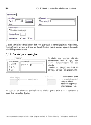 84 CAD/Formas – Manual do Modelador Estrutural
TQS Informática Ltda Rua dos Pinheiros 706 c/2 05422-001 São Paulo SP Tel (011) 3083-2722 Fax 3083-2798 www.qs.com.br
O item "Realinhar identificação" faz com que todas as identificações da viga (título,
dimensões dos trechos, textos de verificação) sejam reposicionados na posição padrão
escolhida pelo Modelador.
5.1.2. Dados para inserção
Os dados para inserção não são
armazenados com a viga, mas
usados exclusivamente na sua
criação.
Consiste na posição do eixo de
definição da viga e do revestimento.
Ponto inicial Ponto final
revestimento
O revestimento pode
ser automaticamente
considerado na
definição de pontos
pelas faces da viga.
As vigas são orientadas do ponto inicial de inserção para o final, e daí se determina o
que é face esquerda e direita:
 