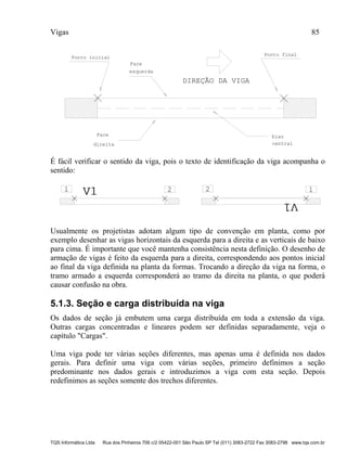 Vigas 85
TQS Informática Ltda Rua dos Pinheiros 706 c/2 05422-001 São Paulo SP Tel (011) 3083-2722 Fax 3083-2798 www.tqs.com.br
DIREÇÃO DA VIGA
Ponto inicial
Face
esquerda
Face
direita
Eixo
central
Ponto final
É fácil verificar o sentido da viga, pois o texto de identificação da viga acompanha o
sentido:
V1V11 2 2 1
V1V1
Usualmente os projetistas adotam algum tipo de convenção em planta, como por
exemplo desenhar as vigas horizontais da esquerda para a direita e as verticais de baixo
para cima. É importante que você mantenha consistência nesta definição. O desenho de
armação de vigas é feito da esquerda para a direita, correspondendo aos pontos inicial
ao final da viga definida na planta da formas. Trocando a direção da viga na forma, o
tramo armado a esquerda corresponderá ao tramo da direita na planta, o que poderá
causar confusão na obra.
5.1.3. Seção e carga distribuída na viga
Os dados de seção já embutem uma carga distribuída em toda a extensão da viga.
Outras cargas concentradas e lineares podem ser definidas separadamente, veja o
capítulo "Cargas".
Uma viga pode ter várias seções diferentes, mas apenas uma é definida nos dados
gerais. Para definir uma viga com várias seções, primeiro definimos a seção
predominante nos dados gerais e introduzimos a viga com esta seção. Depois
redefinimos as seções somente dos trechos diferentes.
 