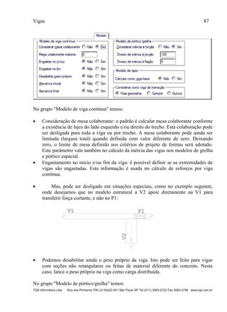 Vigas 87
TQS Informática Ltda Rua dos Pinheiros 706 c/2 05422-001 São Paulo SP Tel (011) 3083-2722 Fax 3083-2798 www.tqs.com.br
No grupo "Modelo de viga contínua" temos:
 Consideração de mesa colaborante: o padrão é calcular mesa colaborante conforme
a existência de lajes do lado esquerdo e/ou direito do trecho. Esta colaboração pode
ser desligada para toda a viga ou por trecho. A mesa colaborante pode ainda ser
limitada (largura total) quando definida com valor diferente de zero. Deixando
zero, o limite de mesa definido nos critérios de projeto de formas será adotado.
Este parâmetro vale também no cálculo da inércia das vigas nos modelos de grelha
e pórtico espacial.
 Engastamento no início e/ou fim da viga: é possível definir se as extremidades de
vigas são engastadas. Esta informação é usada no cálculo de esforços por viga
contínua.
 Mas, pode ser desligado em situações especiais, como no exemplo seguinte,
onde desejamos que no modelo estrutural a V2 apoie diretamente na V1 para
transferir força cortante, e não no P1:
V1
V2
P1
 Podemos desabilitar ainda o peso próprio da viga. Isto pode ser feito para vigas
com seções não retangulares ou feitas de material diferente do concreto. Neste
caso, lance o peso próprio na viga como carga distribuída.
No grupo "Modelo de pórtico/grelha" temos:
 