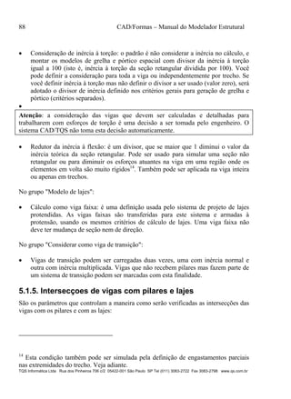 88 CAD/Formas – Manual do Modelador Estrutural
TQS Informática Ltda Rua dos Pinheiros 706 c/2 05422-001 São Paulo SP Tel (011) 3083-2722 Fax 3083-2798 www.qs.com.br
 Consideração de inércia à torção: o padrão é não considerar a inércia no cálculo, e
montar os modelos de grelha e pórtico espacial com divisor da inércia à torção
igual a 100 (isto é, inércia à torção da seção retangular dividida por 100). Você
pode definir a consideração para toda a viga ou independentemente por trecho. Se
você definir inércia à torção mas não definir o divisor a ser usado (valor zero), será
adotado o divisor de inércia definido nos critérios gerais para geração de grelha e
pórtico (critérios separados).

Atenção: a consideração das vigas que devem ser calculadas e detalhadas para
trabalharem com esforços de torção é uma decisão a ser tomada pelo engenheiro. O
sistema CAD/TQS não toma esta decisão automaticamente.
 Redutor da inércia à flexão: é um divisor, que se maior que 1 diminui o valor da
inércia teórica da seção retangular. Pode ser usado para simular uma seção não
retangular ou para diminuir os esforços atuantes na viga em uma região onde os
elementos em volta são muito rígidos14
. Também pode ser aplicada na viga inteira
ou apenas em trechos.
No grupo "Modelo de lajes":
 Cálculo como viga faixa: é uma definição usada pelo sistema de projeto de lajes
protendidas. As vigas faixas são transferidas para este sistema e armadas à
protensão, usando os mesmos critérios de cálculo de lajes. Uma viga faixa não
deve ter mudança de seção nem de direção.
No grupo "Considerar como viga de transição":
 Vigas de transição podem ser carregadas duas vezes, uma com inércia normal e
outra com inércia multiplicada. Vigas que não recebem pilares mas fazem parte de
um sistema de transição podem ser marcadas com esta finalidade.
5.1.5. Intersecçoes de vigas com pilares e lajes
São os parâmetros que controlam a maneira como serão verificadas as intersecções das
vigas com os pilares e com as lajes:
14
Esta condição também pode ser simulada pela definição de engastamentos parciais
nas extremidades do trecho. Veja adiante.
 