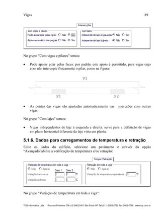 Vigas 89
TQS Informática Ltda Rua dos Pinheiros 706 c/2 05422-001 São Paulo SP Tel (011) 3083-2722 Fax 3083-2798 www.tqs.com.br
No grupo "Com vigas e pilares" temos:
 Pode apoiar pilar pelas faces: por padrão este apoio é permitido, para vigas cujo
eixo não intercepte fisicamente o pilar, como na figura:
P1 P2
V1
 As pontas das vigas são ajustadas automaticamente nas insercções com outras
vigas
No grupo "Com lajes" temos:
 Vigas independentes de laje à esquerda e direita: serve para a definição de vigas
em plano horizontal diferente da laje vista em planta.
5.1.6. Dados para carregamentos de temperatura e retração
Edite os dados do edifício, selecione um pavimento e através da opção
“Avançado”abilite a verificação de temperatura e/ou retração:
No grupo "Variação de temperatura em toda a viga":
 