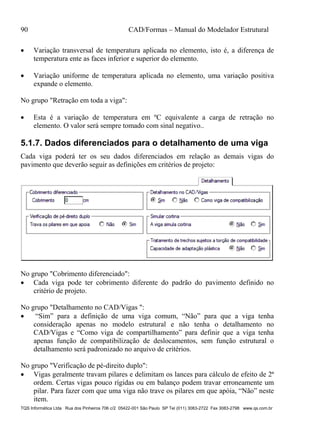 90 CAD/Formas – Manual do Modelador Estrutural
TQS Informática Ltda Rua dos Pinheiros 706 c/2 05422-001 São Paulo SP Tel (011) 3083-2722 Fax 3083-2798 www.qs.com.br
 Variação transversal de temperatura aplicada no elemento, isto é, a diferença de
temperatura ente as faces inferior e superior do elemento.
 Variação uniforme de temperatura aplicada no elemento, uma variação positiva
expande o elemento.
No grupo "Retração em toda a viga":
 Esta é a variação de temperatura em ºC equivalente a carga de retração no
elemento. O valor será sempre tomado com sinal negativo..
5.1.7. Dados diferenciados para o detalhamento de uma viga
Cada viga poderá ter os seu dados diferenciados em relação as demais vigas do
pavimento que deverão seguir as definições em critérios de projeto:
No grupo "Cobrimento diferenciado":
 Cada viga pode ter cobrimento diferente do padrão do pavimento definido no
critério de projeto.
No grupo "Detalhamento no CAD/Vigas ":
 “Sim” para a definição de uma viga comum, “Não” para que a viga tenha
consideração apenas no modelo estrutural e não tenha o detalhamento no
CAD/Vigas e “Como viga de compartilhamento” para definir que a viga tenha
apenas função de compatibilização de deslocamentos, sem função estrutural o
detalhamento será padronizado no arquivo de critérios.
No grupo "Verificação de pé-direito duplo":
 Vigas geralmente travam pilares e delimitam os lances para cálculo de efeito de 2ª
ordem. Certas vigas pouco rígidas ou em balanço podem travar erroneamente um
pilar. Para fazer com que uma viga não trave os pilares em que apóia, “Não” neste
item.
 