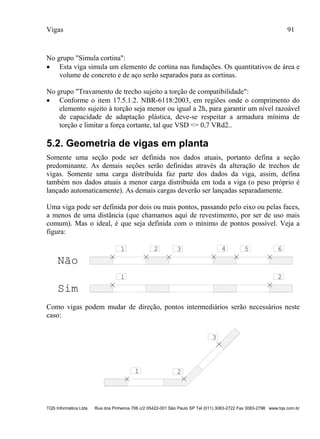 Vigas 91
TQS Informática Ltda Rua dos Pinheiros 706 c/2 05422-001 São Paulo SP Tel (011) 3083-2722 Fax 3083-2798 www.tqs.com.br
No grupo "Simula cortina":
 Esta viga simula um elemento de cortina nas fundações. Os quantitativos de área e
volume de concreto e de aço serão separados para as cortinas.
No grupo "Travamento de trecho sujeito a torção de compatibilidade":
 Conforme o item 17.5.1.2. NBR-6118:2003, em regiões onde o comprimento do
elemento sujeito à torção seja menor ou igual a 2h, para garantir um nível razoável
de capacidade de adaptação plástica, deve-se respeitar a armadura mínima de
torção e limitar a força cortante, tal que VSD <= 0,7 VRd2..
5.2. Geometria de vigas em planta
Somente uma seção pode ser definida nos dados atuais, portanto defina a seção
predominante. As demais seções serão definidas através da alteração de trechos de
vigas. Somente uma carga distribuída faz parte dos dados da viga, assim, defina
também nos dados atuais a menor carga distribuída em toda a viga (o peso próprio é
lançado automaticamente). As demais cargas deverão ser lançadas separadamente.
Uma viga pode ser definida por dois ou mais pontos, passando pelo eixo ou pelas faces,
a menos de uma distância (que chamamos aqui de revestimento, por ser de uso mais
comum). Mas o ideal, é que seja definida com o mínimo de pontos possível. Veja a
figura:
1 2 3 4 5 6
1 2
Não
Sim
Como vigas podem mudar de direção, pontos intermediários serão necessários neste
caso:
1 2
3
 