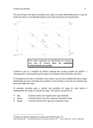 Critérios de Projeto 9
TQS Informática Ltda Rua dos Pinheiros 706 c/2 05422-001 São Paulo SP Tel (011) 3083-2722 Fax (011) 3083-2798
No caso de lajes com apoio em pilares sem vigas, as cargas distribuídas para as vigas de
bordo deverão ser consideradas apenas como uma estimativa de carregamento:
V1
V2
V3
V4
L1
0.45/m
0.46/m
0.45/m
0.46/m
0.55/m2
P1 P2
P3
1.7tf
P4
1.7tf
P5
1.7tf
P6 P7
1.7tf
P8
1.7tf
P9
P10
1.7tf
Para maior segurança na distribuição de esforços,
este tipo de modelo deve ser analisado
exclusivamente por grelha.
Lembre-se que se o modelo de pórtico espacial não receber reações da grelha2, o
carregamento vertical poderá gerar cargas nas fundações bem diferentes das reais.
O carregamento da laje é calculado como sendo a área da laje multiplicada pelas cargas
distribuídas por área, incluindo peso próprio. A área da laje é a área de um contorno que
passa pelo eixo das vigas.
O contorno montado para o cálculo dos quinhões de carga de cada trecho é
independente do usado no cálculo de carga. Três opções são possíveis:
• Nós Contorno pelos nós originais das vigas (default)
• Eixos Contorno pelos eixos das vigas que sustentam a laje;
• Faces Contorno interno das vigas que sustentam a laje.
2Critério de pórtico disponível a partir do CAD/Formas 7.0.
 