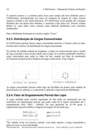 10 CAD/Formas – Manual de Critérios de Projeto
TQS Informática Ltda Rua dos Pinheiros 706 c/2 05422-001 São Paulo SP Tel (011) 3083-2722 Fax (011) 3083-2798
O contorno interno e o contorno pelos eixos nem sempre são bem definidos para o
CAD/Formas, principalmente em casos de mudança de largura de vigas, trechos
internos a pilares e nós muito próximos. O CAD/Formas avisa quando não consegue
distribuir por um destes dois métodos, e recalcula a laje pelos nós. Procure sempre
definir as vigas pelos eixos centrais, para diminuir problemas com contornos
complicados.
Para o Modelador Estrutural só é aceita a opção “Eixos”.
2.2.3. Distribuição de Cargas Concentradas
O CAD/Formas permite lançar cargas concentradas pontuais e lineares sobre as lajes.
Existem dois critérios3 de distribuição de cargas concentradas.
No critério do telhado, default do programa, a carga vai exclusivamente para o trecho
de viga associado à área da laje aonde está a carga. Já o critério ponderado distribui a
carga concentrada para todos os lados da laje, usando um fator de ponderação
inversamente proporcional à distância da carga a cada trecho. Veja a figura:
CRITERIO DO TELHADO CRITERIO PONDERADO
CC
As cargas concentradas lineares sobre lajes são divididas em pontos, pelo módulo de
discretização (ver adiante), e a cada ponto é aplicada a regra atual de distribuição.
2.2.4. Fator de Engastamento Parcial das Lajes
A carga recebida pelos trechos engastados de laje pode ser amortecida por um
coeficiente de engastamento parcial, que pode variar de 0 (apoio articulado) até 1
(engastamento total, 100% - default). No caso particular de A1=90 graus, o
engastamento parcial modifica a tangente do ângulo A2 de modo que:
TAN A( )2 1= para ENGPAR=0.
TAN A( )2 3= para ENGPAR=1.
3Na verdade existe um terceiro, manual: você pode majorar a carga concentrada e
aplica-la como se fosse distribuída.
 