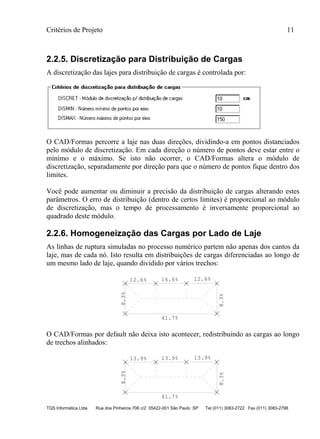 Critérios de Projeto 11
TQS Informática Ltda Rua dos Pinheiros 706 c/2 05422-001 São Paulo SP Tel (011) 3083-2722 Fax (011) 3083-2798
2.2.5. Discretização para Distribuição de Cargas
A discretização das lajes para distribuição de cargas é controlada por:
O CAD/Formas percorre a laje nas duas direções, dividindo-a em pontos distanciados
pelo módulo de discretização. Em cada direção o número de pontos deve estar entre o
mínimo e o máximo. Se isto não ocorrer, o CAD/Formas altera o módulo de
discretização, separadamente por direção para que o número de pontos fique dentro dos
limites.
Você pode aumentar ou diminuir a precisão da distribuição de cargas alterando estes
parâmetros. O erro de distribuição (dentro de certos limites) é proporcional ao módulo
de discretização, mas o tempo de processamento é inversamente proporcional ao
quadrado deste módulo.
2.2.6. Homogeneização das Cargas por Lado de Laje
As linhas de ruptura simuladas no processo numérico partem não apenas dos cantos da
laje, mas de cada nó. Isto resulta em distribuições de cargas diferenciadas ao longo de
um mesmo lado de laje, quando dividido por vários trechos:
12.6% 16.6% 12.6%
41.7%
8.3%
8.3%
O CAD/Formas por default não deixa isto acontecer, redistribuindo as cargas ao longo
de trechos alinhados:
41.7%
8.3%
8.3%
13.9% 13.9% 13.9%
 