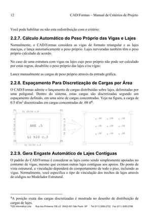 12 CAD/Formas – Manual de Critérios de Projeto
TQS Informática Ltda Rua dos Pinheiros 706 c/2 05422-001 São Paulo SP Tel (011) 3083-2722 Fax (011) 3083-2798
Você pode habilitar ou não esta redistribuição com o critério:
2.2.7. Cálculo Automático do Peso Próprio das Vigas e Lajes
Normalmente, o CAD/Formas considera as vigas de formato retangular e as lajes
maciças, e lança automaticamente o peso próprio. Lajes nervuradas também têm o peso
próprio calculado de acordo.
No caso de uma estrutura com vigas ou lajes cujo peso próprio não pode ser calculado
por estas regras, desabilite o peso próprio das lajes e/ou vigas:
Lance manualmente as cargas de peso próprio através da entrada gráfica.
2.2.8. Espaçamento Para Discretização de Cargas por Área
O CAD/Formas admite o lançamento de cargas distribuídas sobre lajes, delimitadas por
uma poligonal. Dentro do sistema, estas cargas são discretizadas segundo um
espaçamento definido, em uma série de cargas concentradas. Veja na figura, a carga de
0.5 tf/m2 discretizadas em cargas concentradas de .08 tf4:
ARE .5
L1 h10 c.3
P1 P2
P3 P4
V1 20/50 c.8
V2 20/50 c.8
V320/50c.8
V420/50c.8
.08 .08 .08
.08 .08 .08
.08 .08 .08
2.2.9. Gera Engaste Automático de Lajes Contíguas
O padrão do CAD/Formas é considerar as lajes como sendo simplesmente apoiadas no
contorno de vigas, mesmo que existam outras lajes contíguas aos apoios. Do ponto de
vista estrutural, a vinculação dependerá do comportamento de todo o piso, incluindo as
vigas. Normalmente, você especifica o tipo de vinculação dos trechos de lajes através
de códigos no Modelador Estrutural.
4A posição exata das cargas discretizadas é mostrada no desenho de distribuição de
cargas de lajes.
 
