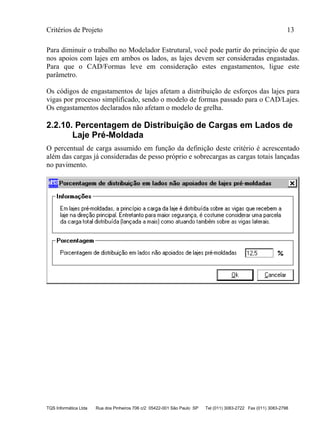 Critérios de Projeto 13
TQS Informática Ltda Rua dos Pinheiros 706 c/2 05422-001 São Paulo SP Tel (011) 3083-2722 Fax (011) 3083-2798
Para diminuir o trabalho no Modelador Estrutural, você pode partir do princípio de que
nos apoios com lajes em ambos os lados, as lajes devem ser consideradas engastadas.
Para que o CAD/Formas leve em consideração estes engastamentos, ligue este
parâmetro.
Os códigos de engastamentos de lajes afetam a distribuição de esforços das lajes para
vigas por processo simplificado, sendo o modelo de formas passado para o CAD/Lajes.
Os engastamentos declarados não afetam o modelo de grelha.
2.2.10. Percentagem de Distribuição de Cargas em Lados de
Laje Pré-Moldada
O percentual de carga assumido em função da definição deste critério é acrescentado
além das cargas já consideradas de pesso próprio e sobrecargas as cargas totais lançadas
no pavimento.
 