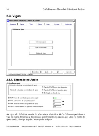 14 CAD/Formas – Manual de Critérios de Projeto
TQS Informática Ltda Rua dos Pinheiros 706 c/2 05422-001 São Paulo SP Tel (011) 3083-2722 Fax (011) 3083-2798
2.3. Vigas
2.3.1. Extensão no Apoio
As vigas são definidas através de nós e eixos arbitrários. O CAD/Formas posiciona a
viga na planta de formas e determina o comprimento dos apoios, dos vãos e o ponto de
apoio teórico da viga no pilar. Acompanhe a figura:
 