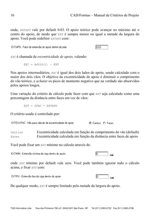 16 CAD/Formas – Manual de Critérios de Projeto
TQS Informática Ltda Rua dos Pinheiros 706 c/2 05422-001 São Paulo SP Tel (011) 3083-2722 Fax (011) 3083-2798
onde, EXTAPO vale por default 0.03. O apoio teórico pode avançar no máximo até o
centro do apoio, de modo que EXT é sempre menor ou igual a metade da largura do
apoio. Você pode redefinir EXTAPO com:
EXC é chamada de excentricidade de apoio, valendo:
EXC = APOIO/2. - EXT
Nos apoios intermediários, EXC é igual dos dois lados do apoio, sendo calculado com o
maior dos dois vãos. O objetivo da excentricidade de apoio é diminuir o comprimento
do vão teórico, e achatar os picos de momento negativo que na verdade são absorvidos
pelos apoios longos.
Uma variação do critério de cálculo pode fazer com que EXT seja calculado como uma
percentagem da distância entre faces em vez de vãos:
EXT = DFAC * EXTAPO
O critério usado é controlado por:
Centros Excentricidade calculada em função do comprimento do vão (default)
Faces Excentricidade calculada em função da distância entre faces de apoio
Você pode fixar um EXT mínimo no cálculo através de:
onde EXT mínimo por default vale zero. Você pode também ignorar todo o cálculo
acima, e fixar EXT com:
De qualquer modo, EXT é sempre limitado pela metade da largura do apoio.
 