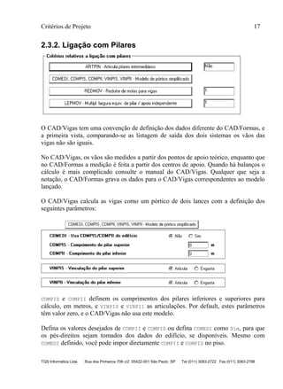 Critérios de Projeto 17
TQS Informática Ltda Rua dos Pinheiros 706 c/2 05422-001 São Paulo SP Tel (011) 3083-2722 Fax (011) 3083-2798
2.3.2. Ligação com Pilares
O CAD/Vigas tem uma convenção de definição dos dados diferente do CAD/Formas, e
a primeira vista, comparando-se as listagem de saída dos dois sistemas os vãos das
vigas não são iguais.
No CAD/Vigas, os vãos são medidos a partir dos pontos de apoio teórico, enquanto que
no CAD/Formas a medição é feita a partir dos centros de apoio. Quando há balanços o
cálculo é mais complicado consulte o manual do CAD/Vigas. Qualquer que seja a
notação, o CAD/Formas grava os dados para o CAD/Vigas correspondentes ao modelo
lançado.
O CAD/Vigas calcula as vigas como um pórtico de dois lances com a definição dos
seguintes parâmetros:
COMPIS e COMPII definem os comprimentos dos pilares inferiores e superiores para
cálculo, em metros, e VINPIS e VINPII as articulações. Por default, estes parâmetros
têm valor zero, e o CAD/Vigas não usa este modelo.
Defina os valores desejados de COMPII e COMPIS ou defina COMEDI como Sim, para que
os pés-direitos sejam tomados dos dados do edifício, se disponíveis. Mesmo com
COMEDI definido, você pode impor diretamente COMPII e COMPIS no piso.
 