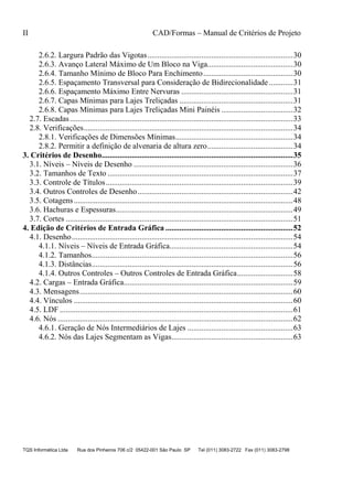 II CAD/Formas – Manual de Critérios de Projeto
TQS Informática Ltda Rua dos Pinheiros 706 c/2 05422-001 São Paulo SP Tel (011) 3083-2722 Fax (011) 3083-2798
2.6.2. Largura Padrão das Vigotas.........................................................................30
2.6.3. Avanço Lateral Máximo de Um Bloco na Viga...........................................30
2.6.4. Tamanho Mínimo de Bloco Para Enchimento.............................................30
2.6.5. Espaçamento Transversal para Consideração de Bidirecionalidade ............31
2.6.6. Espaçamento Máximo Entre Nervuras ........................................................31
2.6.7. Capas Mínimas para Lajes Treliçadas .........................................................31
2.6.8. Capas Mínimas para Lajes Treliçadas Mini Painéis ....................................32
2.7. Escadas................................................................................................................33
2.8. Verificações.........................................................................................................34
2.8.1. Verificações de Dimensões Mínimas...........................................................34
2.8.2. Permitir a definição de alvenaria de altura zero...........................................34
3. Critérios de Desenho................................................................................................35
3.1. Níveis – Níveis de Desenho ................................................................................36
3.2. Tamanhos de Texto .............................................................................................37
3.3. Controle de Títulos..............................................................................................39
3.4. Outros Controles de Desenho..............................................................................42
3.5. Cotagens..............................................................................................................48
3.6. Hachuras e Espessuras.........................................................................................49
3.7. Cortes ..................................................................................................................51
4. Edição de Critérios de Entrada Gráfica ................................................................52
4.1. Desenho...............................................................................................................54
4.1.1. Níveis – Níveis de Entrada Gráfica..............................................................54
4.1.2. Tamanhos.....................................................................................................56
4.1.3. Distâncias.....................................................................................................56
4.1.4. Outros Controles – Outros Controles de Entrada Gráfica............................58
4.2. Cargas – Entrada Gráfica.....................................................................................59
4.3. Mensagens...........................................................................................................60
4.4. Vínculos ..............................................................................................................60
4.5. LDF .....................................................................................................................61
4.6. Nós ......................................................................................................................62
4.6.1. Geração de Nós Intermediários de Lajes .....................................................63
4.6.2. Nós das Lajes Segmentam as Vigas.............................................................63
 