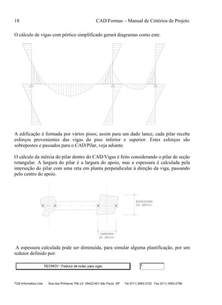 18 CAD/Formas – Manual de Critérios de Projeto
TQS Informática Ltda Rua dos Pinheiros 706 c/2 05422-001 São Paulo SP Tel (011) 3083-2722 Fax (011) 3083-2798
O cálculo de vigas com pórtico simplificado gerará diagramas como este:
A edificação é formada por vários pisos; assim para um dado lance, cada pilar recebe
esforços provenientes das vigas do piso inferior e superior. Estes esforços são
sobrepostos e passados para o CAD/Pilar, veja adiante.
O cálculo da inércia do pilar dentro do CAD/Vigas é feito considerando o pilar de seção
retangular. A largura do pilar é a largura do apoio, mas a espessura é calculada pela
interseção do pilar com uma reta em planta perpendicular à direção da viga, passando
pelo centro do apoio.
LARGURA
DO APOIO
DO APOIO
ESPESSURA
A espessura calculada pode ser diminuída, para simular alguma plastificação, por um
redutor definido por:
 