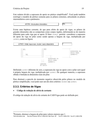 Critérios de Projeto 19
TQS Informática Ltda Rua dos Pinheiros 706 c/2 05422-001 São Paulo SP Tel (011) 3083-2722 Fax (011) 3083-2798
Este redutor divide a espessura do apoio no pórtico simplificado5. Você pode também
restringir o modelo de pórtico somente para os pilares extremos, articulando os pilares
intermediários com o parâmetro:
Existe uma hipótese corrente, de que para efeito de apoio de vigas, os pilares de
grandes dimensões não se comportam como corpos rígidos, deformando-se de maneira
diferente para cada viga que se apoia. O fator LEPMOV permite considerar a espessura
do apoio da viga no pilar como sendo apenas a largura da viga, multiplicada por
LEPMOV, como na figura:
LARGURA
DO APOIO
ESPESSURA DO
APOIO PARA
LEPMOV=1
ESPESSURA DO
APOIO PARA
LEPMOV=0V1
P1 P2
Definindo LEPMOV diferente de zero, a espessura da viga no apoio com o pilar será igual
à própria largura da viga, multiplicada por LEPMOV. De qualquer maneira, a espessura
obtida é limitada às dimensões reais do pilar.
Para diminuir a parcela de momento negativo absorvida pelos pilares no modelo de
pórtico simplificado, você pode usar um dos dois critérios: REDMOV ou LEPMOV.
2.3.3. Critérios de Vigas
• Código de redução de alívio de cortante
O código de redução de alívio de cortante do CAD/Vigas pode ser definido por:
5Portanto, diminui a largura do pilar para valores maiores que 1.
 