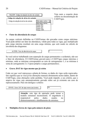 20 CAD/Formas – Manual de Critérios de Projeto
TQS Informática Ltda Rua dos Pinheiros 706 c/2 05422-001 São Paulo SP Tel (011) 3083-2722 Fax (011) 3083-2798
Veja mais a respeito deste
critério na documentação do
CAD/Vigas.
• Fator de alternância de cargas
As cargas verticais definidas no CAD/Formas são gravadas como cargas máximas.
Você pode definir um fator de alternância, válido para todas as vigas, que multiplicado
pela carga máxima resultará em uma carga mínima, que será usado no cálculo de
envoltória dos diagramas:
Se você estiver trabalhando com separação de cargas permanentes e acidentais, não use
o fator de alternância. O CAD/Formas gravará para o CAD/Vigas cargas máximas e
mínimas, onde as máximas correspondem ao caso de carregamento 1, e as mínimas à
soma do carregamento 2 e 3 (peso próprio e cargas permanentes) .
• Grava .DAT de vigas mesmo que já exista
Cada vez que você reprocessa a planta de formas, os dados de vigas serão regravados.
Isto significa que se você já fez alterações manuais diretamente nestes dados, dentro do
CAD/Vigas, estas alterações serão perdidas. Você pode impedir, a seu critério, que o
arquivo de vigas seja automaticamente gravado sobre um já existente em caso de
reprocessamento. Para isto desligue o critério:
Atenção: este tipo de operação pode tornar o
modelo estrutural inconsistente. O engenheiro é
responsável pelos dados usados no
dimensionamento e detalhamento da estrutura.
• Multiplica ferros de vigas pelo número de pisos
 