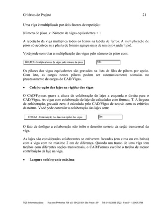 Critérios de Projeto 21
TQS Informática Ltda Rua dos Pinheiros 706 c/2 05422-001 São Paulo SP Tel (011) 3083-2722 Fax (011) 3083-2798
Uma viga é multiplicada por dois fatores de repetição:
Número de pisos e Número de vigas equivalentes + 1
A repetição da viga multiplica todos os ferros na tabela de ferros. A multiplicação de
pisos só acontece se a planta de formas agrupa mais de um piso (andar tipo).
Você pode controlar a multiplicação das vigas pelo número de pisos com:
Os pilares das vigas equivalentes são gravados na lista de filas de pilares por apoio.
Com isto, as cargas nestes pilares podem ser automaticamente somadas no
processamento de cargas do CAD/Vigas.
• Colaboração das lajes na rigidez das vigas
O CAD/Formas grava a altura de colaboração de lajes a esquerda e direita para o
CAD/Vigas. As vigas com colaboração de laje são calculadas com formato T. A largura
de colaboração, gravada zero, é calculada pelo CAD/Vigas de acordo com os critérios
da norma. Você pode controlar a colaboração das lajes com:
O fato de desligar a colaboração não inibe o desenho correto da seção transversal da
viga.
As lajes são consideradas colaborantes se estiverem faceadas (em cima ou em baixo)
com a viga com no máximo 2 cm de diferença. Quando um tramo de uma viga tem
trechos com diferentes seções transversais, o CAD/Formas escolhe o trecho de menor
contribuição da laje na viga.
• Largura colaborante máxima
 