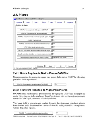 Critérios de Projeto 23
TQS Informática Ltda Rua dos Pinheiros 706 c/2 05422-001 São Paulo SP Tel (011) 3083-2722 Fax (011) 3083-2798
2.4. Pilares
2.4.1. Grava Arquivo de Dados Para o CAD/Pilar
No processamento do resumo de cargas, para que os dados para o CAD/Pilar não sejam
gravados, altere o parâmetro:
2.4.2. Transfere Reações de Vigas Para Pilares
O CAD/Formas vai buscar do processamento de vigas pelo CAD/Vigas as reações de
apoio. Isto exige que todas as plantas do edifício tenham sido previamente processadas
dentro do CAD/Vigas, quanto ao cálculo de esforços.
Você pode inibir a gravação das reações de apoio das vigas para cálculo de pilares.
Estas reações serão desnecessárias, caso você transfira esforços devido a carregamento
vertical do pórtico espacial.
 