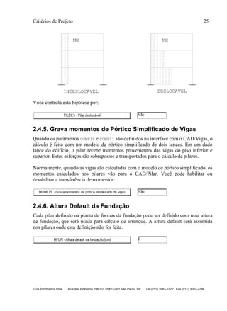 Critérios de Projeto 25
TQS Informática Ltda Rua dos Pinheiros 706 c/2 05422-001 São Paulo SP Tel (011) 3083-2722 Fax (011) 3083-2798
INDESLOCAVEL DESLOCAVEL
MX MX
Você controla esta hipótese por:
2.4.5. Grava momentos de Pórtico Simplificado de Vigas
Quando os parâmetros COMPIS e COMPII são definidos na interface com o CAD/Vigas, o
cálculo é feito com um modelo de pórtico simplificado de dois lances. Em um dado
lance do edifício, o pilar recebe momentos provenientes das vigas do piso inferior e
superior. Estes esforços são sobrepostos e transportados para o cálculo de pilares.
Normalmente, quando as vigas são calculadas com o modelo de pórtico simplificado, os
momentos calculados nos pilares vão para o CAD/Pilar. Você pode habilitar ou
desabilitar a transferência de momentos:
2.4.6. Altura Default da Fundação
Cada pilar definido na planta de formas da fundação pode ser definido com uma altura
de fundação, que será usada para cálculo de arranque. A altura default será assumida
nos pilares onde esta definição não for feita.
 