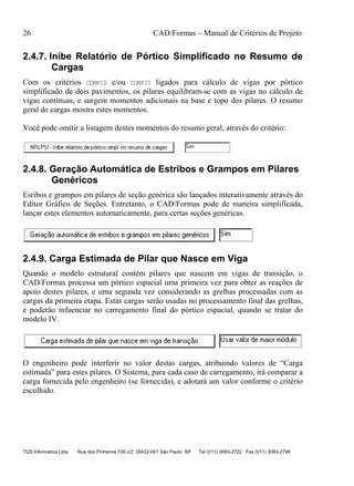 26 CAD/Formas – Manual de Critérios de Projeto
TQS Informática Ltda Rua dos Pinheiros 706 c/2 05422-001 São Paulo SP Tel (011) 3083-2722 Fax (011) 3083-2798
2.4.7. Inibe Relatório de Pórtico Simplificado no Resumo de
Cargas
Com os critérios COMPIS e/ou COMPII ligados para cálculo de vigas por pórtico
simplificado de dois pavimentos, os pilares equilibram-se com as vigas no cálculo de
vigas contínuas, e surgem momentos adicionais na base e topo dos pilares. O resumo
geral de cargas mostra estes momentos.
Você pode omitir a listagem destes momentos do resumo geral, através do critério:
2.4.8. Geração Automática de Estribos e Grampos em Pilares
Genéricos
Esribos e grampos em pilares de seção genérica são lançados interativamente através do
Editor Gráfico de Seções. Entretanto, o CAD/Formas pode de maneira simplificada,
lançar estes elementos automaticamente, para certas seções genéricas.
2.4.9. Carga Estimada de Pilar que Nasce em Viga
Quando o modelo estrutural contém pilares que nascem em vigas de transição, o
CAD/Formas processa um pórtico espacial uma primeira vez para obter as reações de
apoio destes pilares, e uma segunda vez considerando as grelhas processadas com as
cargas da primeira etapa. Estas cargas serão usadas no processamento final das grelhas,
e poderão infuenciar no carregamento final do pórtico espacial, quando se tratar do
modelo IV.
O engenheiro pode interferir no valor destas cargas, atribuindo valores de “Carga
estimada” para estes pilares. O Sistema, para cada caso de carregamento, irá comparar a
carga fornecida pelo engenheiro (se fornecida), e adotará um valor conforme o critério
escolhido.
 