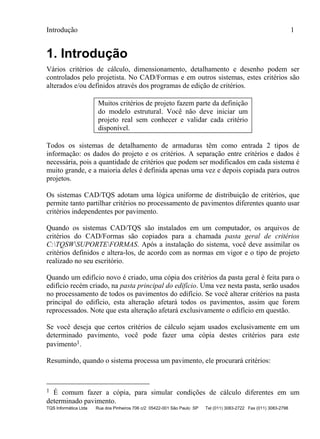 Introdução 1
TQS Informática Ltda Rua dos Pinheiros 706 c/2 05422-001 São Paulo SP Tel (011) 3083-2722 Fax (011) 3083-2798
1. Introdução
Vários critérios de cálculo, dimensionamento, detalhamento e desenho podem ser
controlados pelo projetista. No CAD/Formas e em outros sistemas, estes critérios são
alterados e/ou definidos através dos programas de edição de critérios.
Muitos critérios de projeto fazem parte da definição
do modelo estrutural. Você não deve iniciar um
projeto real sem conhecer e validar cada critério
disponível.
Todos os sistemas de detalhamento de armaduras têm como entrada 2 tipos de
informação: os dados do projeto e os critérios. A separação entre critérios e dados é
necessária, pois a quantidade de critérios que podem ser modificados em cada sistema é
muito grande, e a maioria deles é definida apenas uma vez e depois copiada para outros
projetos.
Os sistemas CAD/TQS adotam uma lógica uniforme de distribuição de critérios, que
permite tanto partilhar critérios no processamento de pavimentos diferentes quanto usar
critérios independentes por pavimento.
Quando os sistemas CAD/TQS são instalados em um computador, os arquivos de
critérios do CAD/Formas são copiados para a chamada pasta geral de critérios
C:TQSWSUPORTEFORMAS. Após a instalação do sistema, você deve assimilar os
critérios definidos e altera-los, de acordo com as normas em vigor e o tipo de projeto
realizado no seu escritório.
Quando um edifício novo é criado, uma cópia dos critérios da pasta geral é feita para o
edifício recém criado, na pasta principal do edifício. Uma vez nesta pasta, serão usados
no processamento de todos os pavimentos do edifício. Se você alterar critérios na pasta
principal do edifício, esta alteração afetará todos os pavimentos, assim que forem
reprocessados. Note que esta alteração afetará exclusivamente o edifício em questão.
Se você deseja que certos critérios de cálculo sejam usados exclusivamente em um
determinado pavimento, você pode fazer uma cópia destes critérios para este
pavimento1.
Resumindo, quando o sistema processa um pavimento, ele procurará critérios:
1 É comum fazer a cópia, para simular condições de cálculo diferentes em um
determinado pavimento.
 