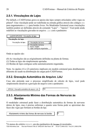 28 CAD/Formas – Manual de Critérios de Projeto
TQS Informática Ltda Rua dos Pinheiros 706 c/2 05422-001 São Paulo SP Tel (011) 3083-2722 Fax (011) 3083-2798
2.5.1. Vinculações de Lajes
Por default, o CAD/Formas grava os apoios das lajes sempre articulados sobre vigas ou
pilares6. Esta vinculação pode ser redefinida na entrada gráfica através dos códigos ENG
para engastamento e LIV para bordos livres. No Modelador Estrutural essas vinculações
também podem ser definidas através do comando “Lajes” – “Apoios”. Você pode ainda
redefinir as vinculações gravadas no arquivo .LAJ com o parâmetro:
Onde as opções são:
(0) As vinculações são as originalmente definidas na planta de formas.
(1) Todas as lajes são simplesmente apoiadas.
(2) Bordas de lajes contíguas serão automaticamente engastadas.
Nota: As opções (1) e (2) anteriores implicam em modelo estrutural para detalhamento
diferente do usado na distribuição de cargas pelo CAD/Formas.
2.5.2. Gravação Automática do Arquivo .LAJ
Caso não pretenda usar o processo simplificado de cálculo de lajes, você pode
simplesmente desativar a gravação do arquivo com o parâmetro:
2.5.3. Afastamento Mínimo das Formas de Nervuras às
Bordas
O modelador estrutural pode fazer a distribuição automática de formas de nervuras
detreo de lajes, mas é preciso enformar o quanto uma forma pode se aproximar das
faces das vigas que formam as bordas da laje.
6A menos do critério ENGAUT, um dos parâmetros de Cargas já mostrados.
 