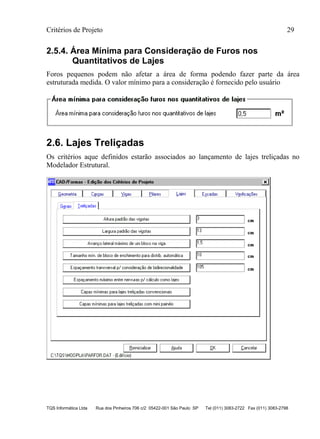 Critérios de Projeto 29
TQS Informática Ltda Rua dos Pinheiros 706 c/2 05422-001 São Paulo SP Tel (011) 3083-2722 Fax (011) 3083-2798
2.5.4. Área Mínima para Consideração de Furos nos
Quantitativos de Lajes
Foros pequenos podem não afetar a área de forma podendo fazer parte da área
estruturada medida. O valor mínimo para a consideração é fornecido pelo usuário
2.6. Lajes Treliçadas
Os critérios aque definidos estarão associados ao lançamento de lajes treliçadas no
Modelador Estrutural.
 